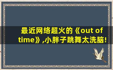 最近网络超火的《out of time》,小胖子跳舞太洗脑!